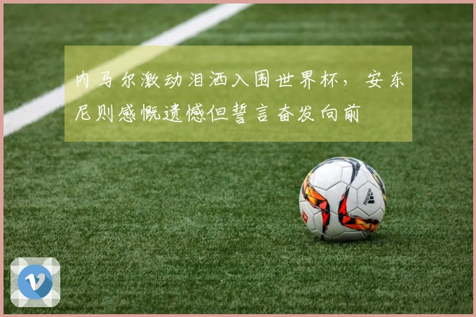 内马尔激动泪洒入围世界杯，安东尼则感慨遗憾但誓言奋发向前