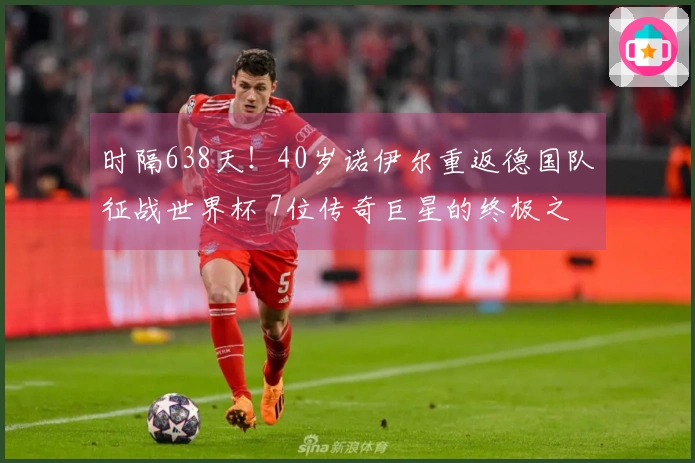 时隔638天！40岁诺伊尔重返德国队征战世界杯 7位传奇巨星的终极之战