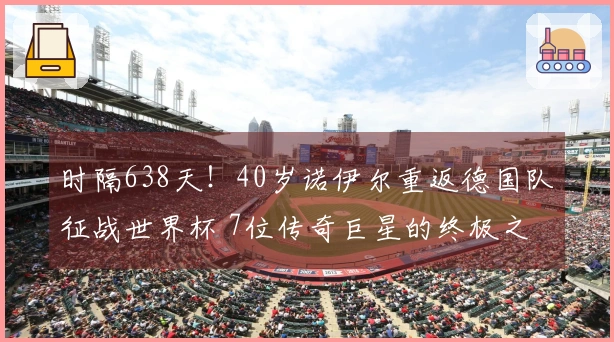 时隔638天！40岁诺伊尔重返德国队征战世界杯 7位传奇巨星的终极之战