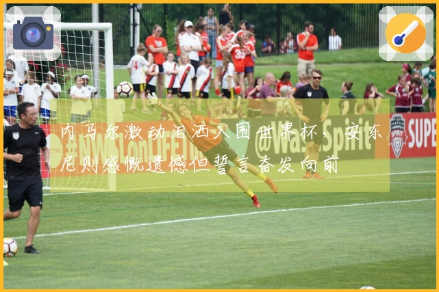 内马尔激动泪洒入围世界杯，安东尼则感慨遗憾但誓言奋发向前